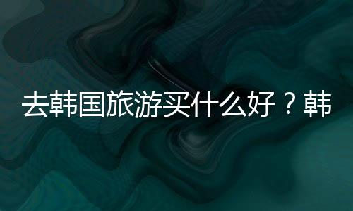 去韩国旅游买什么好?韩国旅游购物攻略