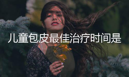 儿童包皮最佳治疗时间是什么时候?