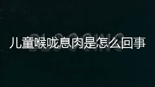 儿童喉咙息肉是怎么回事呢？