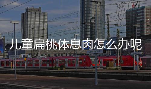 儿童扁桃体息肉怎么办呢?