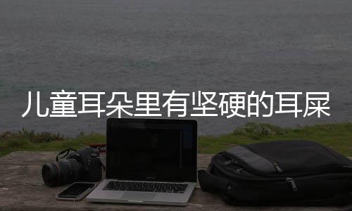 儿童耳朵里有坚硬的耳屎该怎么办呢?