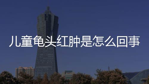 儿童龟头红肿是怎么回事呢?