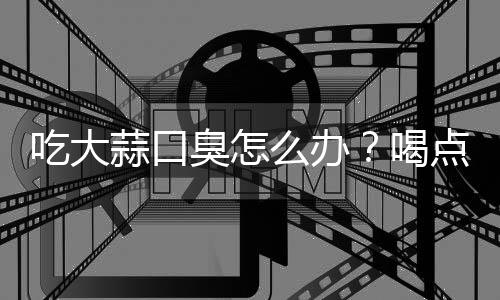 吃大蒜口臭怎么办?喝点牛奶
