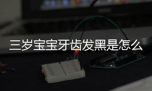 三岁宝宝牙齿发黑是怎么回事?