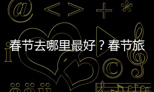 春节去哪里最好?春节旅游地推荐