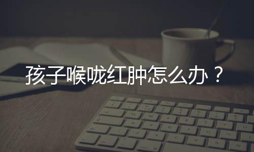 孩子喉咙红肿怎么办?