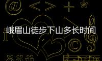 峨眉山徒步下山多长时间 峨眉山上山容易还是下山容易