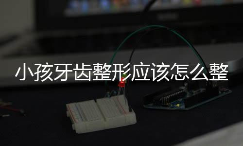 小孩牙齿整形应该怎么整?