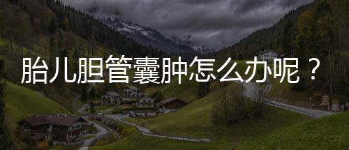 胎儿胆管囊肿怎么办呢?